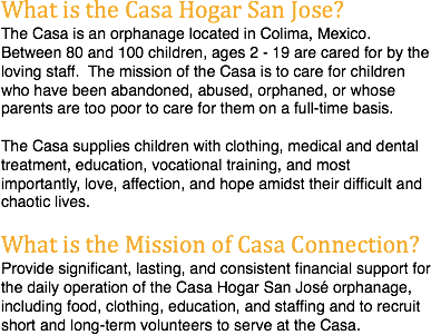 What is the Casa Hogar San Jose?
The Casa is an orphanage located in Colima, Mexico. Between 80 and 100 children, ages 2 - 19 are cared for by the loving staff. The mission of the Casa is to care for children who have been abandoned, abused, orphaned, or whose parents are too poor to care for them on a full-time basis. The Casa supplies children with clothing, medical and dental treatment, education, vocational training, and most importantly, love, affection, and hope amidst their difficult and chaotic lives. What is the Mission of Casa Connection?
Provide significant, lasting, and consistent financial support for the daily operation of the Casa Hogar San José orphanage, including food, clothing, education, and staffing and to recruit short and long-term volunteers to serve at the Casa. 